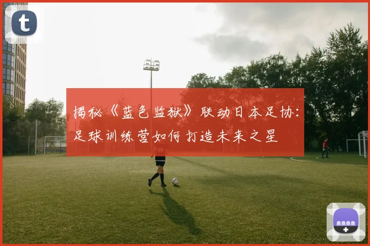 揭秘《蓝色监狱》联动日本足协：足球训练营如何打造未来之星