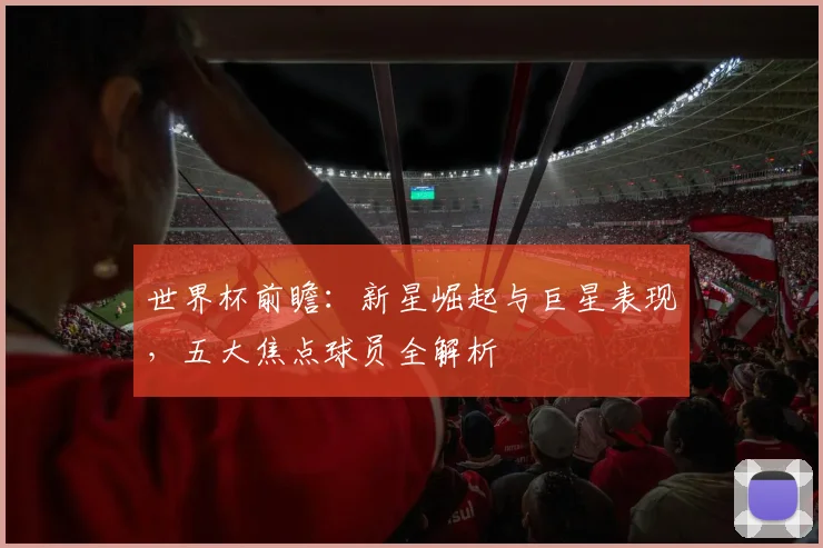 世界杯前瞻:新星崛起与巨星表现,五大焦点球员全解析