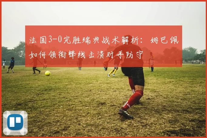 法国3-0完胜瑞典战术解析：姆巴佩如何领衔锋线击溃对手防守