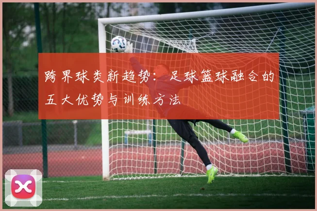 跨界球类新趋势：足球篮球融合的五大优势与训练方法