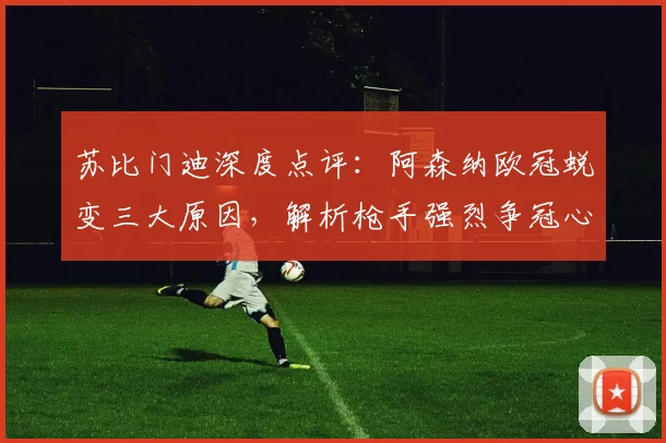 苏比门迪深度点评：阿森纳欧冠蜕变三大原因，解析枪手强烈争冠心态