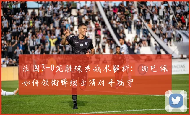 法国3-0完胜瑞典战术解析：姆巴佩如何领衔锋线击溃对手防守