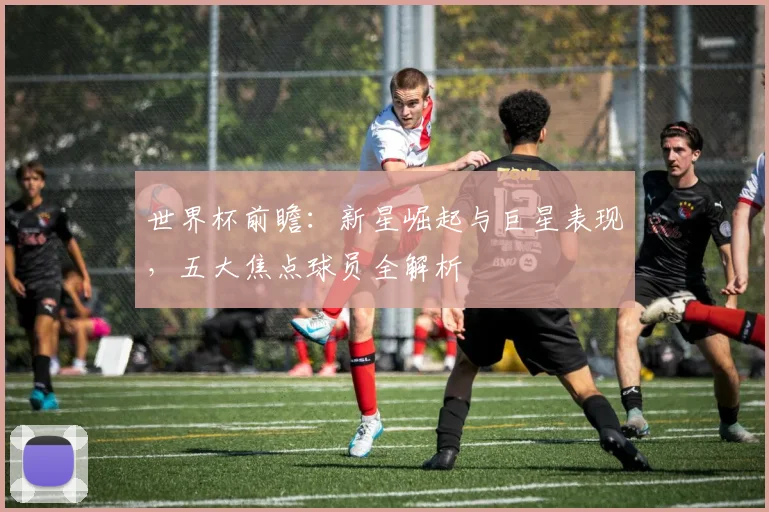 世界杯前瞻：新星崛起与巨星表现，五大焦点球员全解析