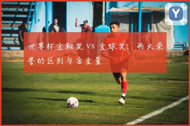 世界杯金靴奖 vs 金球奖:两大荣誉的区别与含金量