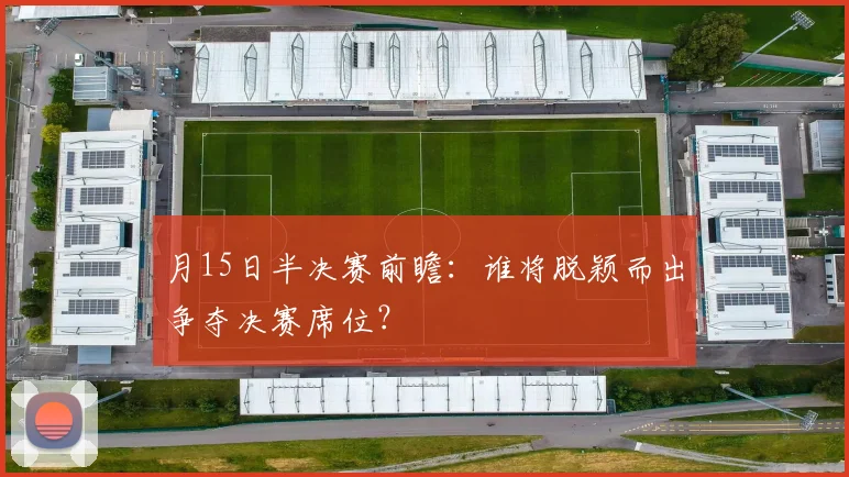 月15日半决赛前瞻：谁将脱颖而出争夺决赛席位？