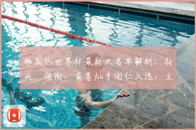 韩国队世界杯最新大名单解析:孙兴慜领衔,黄喜灿李刚仁入选,主力阵容预测