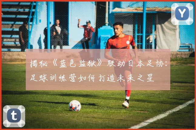揭秘《蓝色监狱》联动日本足协：足球训练营如何打造未来之星