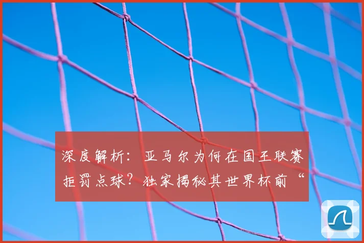 深度解析:亚马尔为何在国王联赛拒罚点球?独家揭秘其世界杯前“不碰球”的备战策略