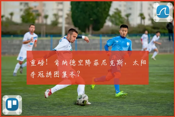 重磅！肯纳德空降菲尼克斯，太阳夺冠拼图集齐？